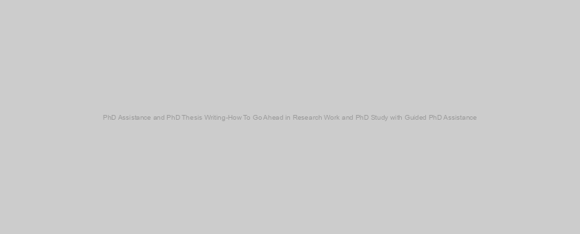 PhD Assistance and PhD Thesis Writing-How To Go Ahead in Research Work and PhD Study with Guided PhD Assistance